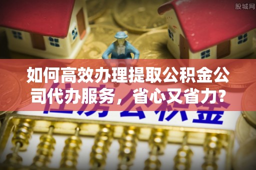 嵊州如何高效办理提取公积金公司代办服务，省心又省力？