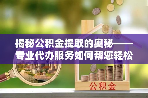 嵊州揭秘公积金提取的奥秘——专业代办服务如何帮您轻松搞定